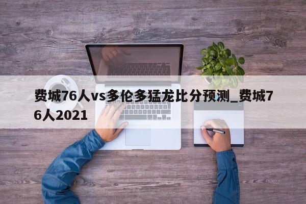 费城76人vs多伦多猛龙比分预测_费城76人2021