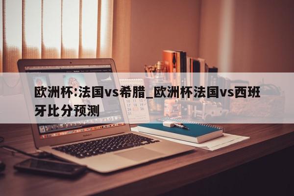 欧洲杯:法国vs希腊_欧洲杯法国vs西班牙比分预测