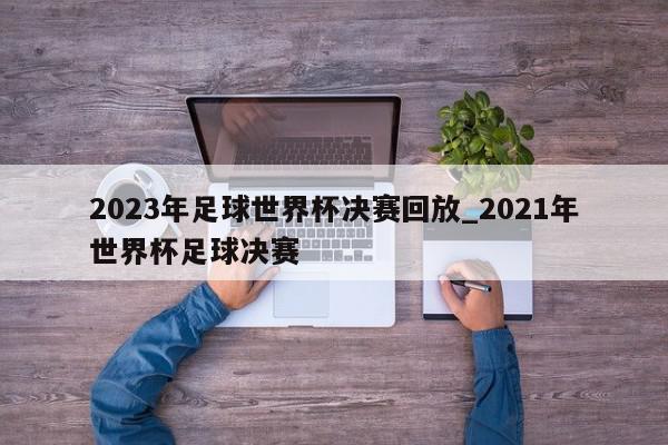 2023年足球世界杯决赛回放_2021年世界杯足球决赛