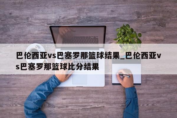 巴伦西亚vs巴塞罗那篮球结果_巴伦西亚vs巴塞罗那篮球比分结果