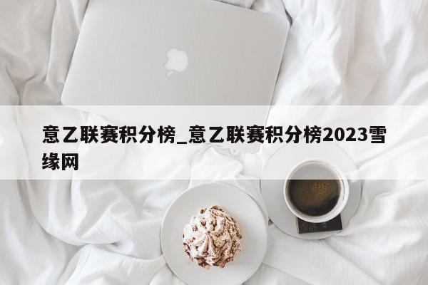 意乙联赛积分榜_意乙联赛积分榜2023雪缘网