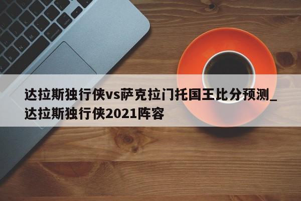 达拉斯独行侠vs萨克拉门托国王比分预测_达拉斯独行侠2021阵容