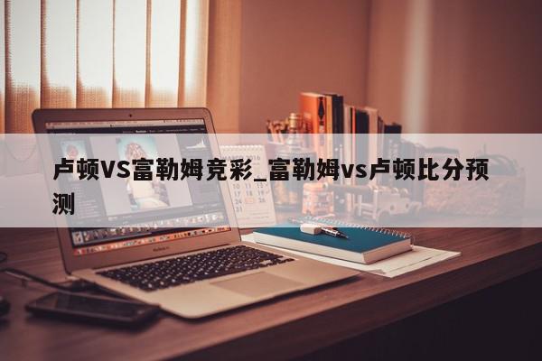 卢顿VS富勒姆竞彩_富勒姆vs卢顿比分预测