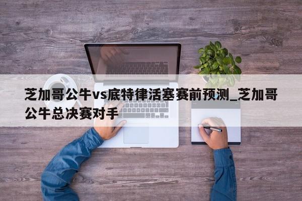 芝加哥公牛vs底特律活塞赛前预测_芝加哥公牛总决赛对手