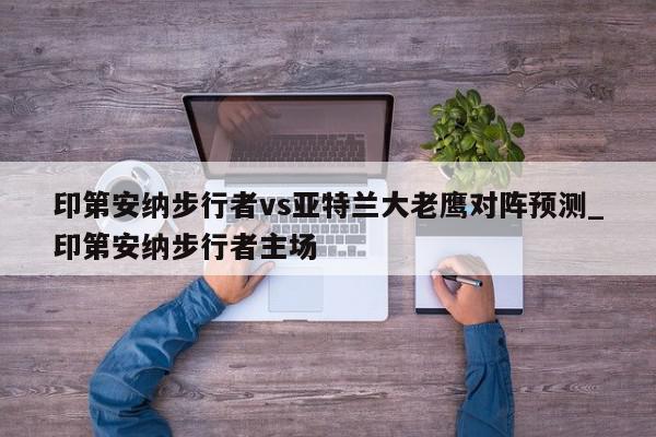 印第安纳步行者vs亚特兰大老鹰对阵预测_印第安纳步行者主场