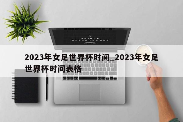 2023年女足世界杯时间_2023年女足世界杯时间表格