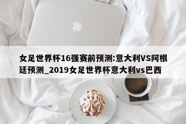 女足世界杯16强赛前预测:意大利VS阿根廷预测_2019女足世界杯意大利vs巴西