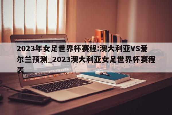 2023年女足世界杯赛程:澳大利亚VS爱尔兰预测_2023澳大利亚女足世界杯赛程表