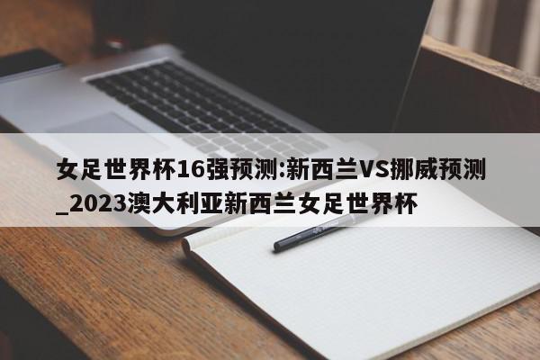 女足世界杯16强预测:新西兰VS挪威预测_2023澳大利亚新西兰女足世界杯