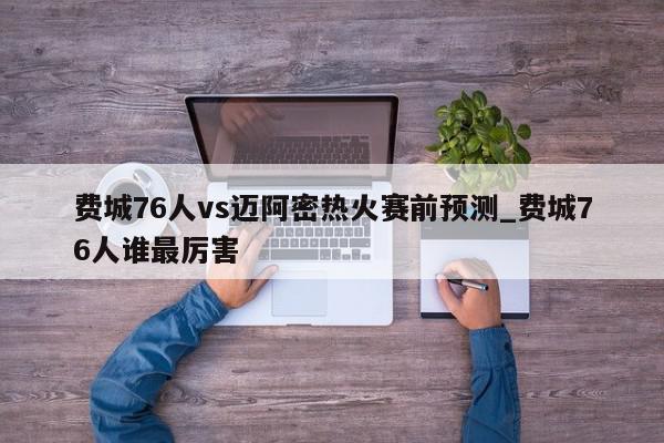 费城76人vs迈阿密热火赛前预测_费城76人谁最厉害