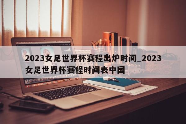 2023女足世界杯赛程出炉时间_2023女足世界杯赛程时间表中国