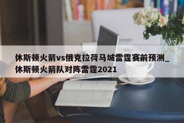 休斯顿火箭vs俄克拉荷马城雷霆赛前预测_休斯顿火箭队对阵雷霆2021