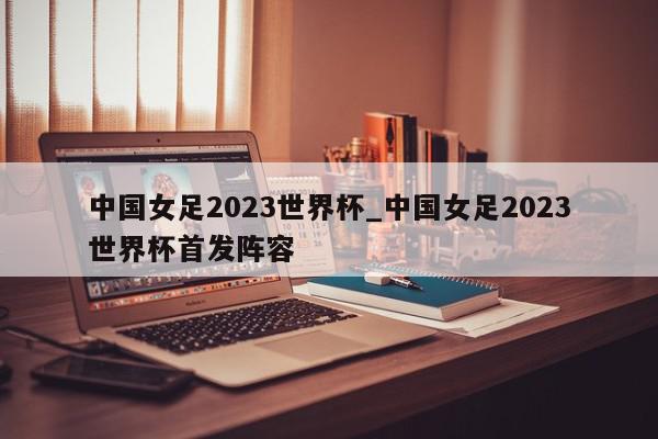 中国女足2023世界杯_中国女足2023世界杯首发阵容