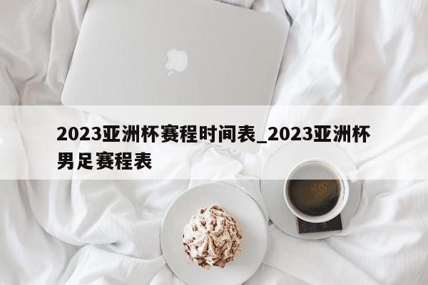 2023亚洲杯赛程时间表_2023亚洲杯男足赛程表