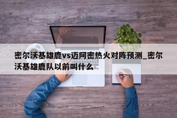 密尔沃基雄鹿vs迈阿密热火对阵预测_密尔沃基雄鹿队以前叫什么