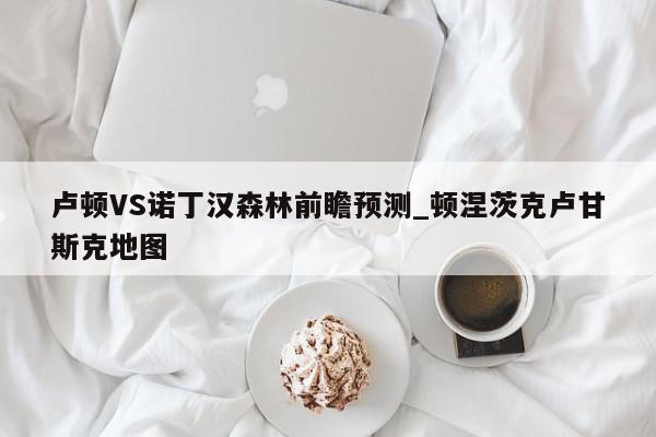 卢顿VS诺丁汉森林前瞻预测_顿涅茨克卢甘斯克地图