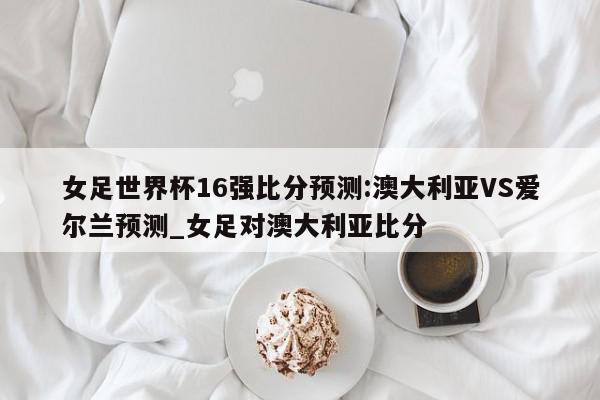 女足世界杯16强比分预测:澳大利亚VS爱尔兰预测_女足对澳大利亚比分