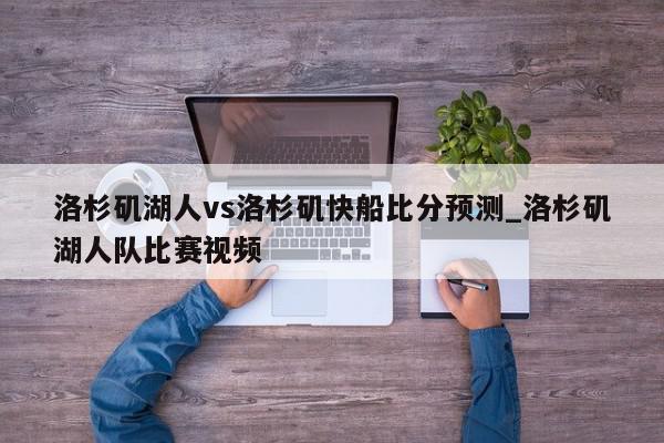 洛杉矶湖人vs洛杉矶快船比分预测_洛杉矶湖人队比赛视频