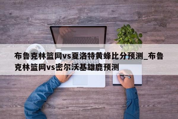 布鲁克林篮网vs夏洛特黄蜂比分预测_布鲁克林篮网vs密尔沃基雄鹿预测