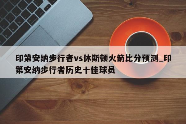 印第安纳步行者vs休斯顿火箭比分预测_印第安纳步行者历史十佳球员