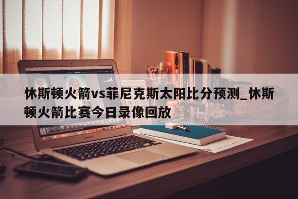 休斯顿火箭vs菲尼克斯太阳比分预测_休斯顿火箭比赛今日录像回放