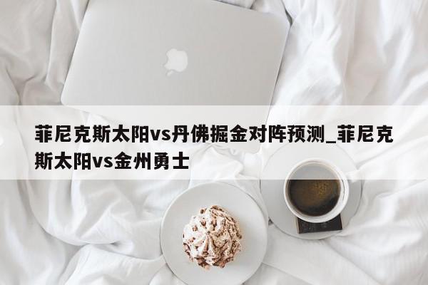 菲尼克斯太阳vs丹佛掘金对阵预测_菲尼克斯太阳vs金州勇士