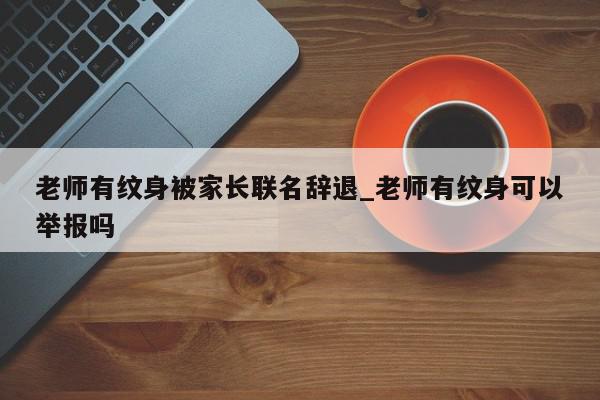 老师有纹身被家长联名辞退_老师有纹身可以举报吗