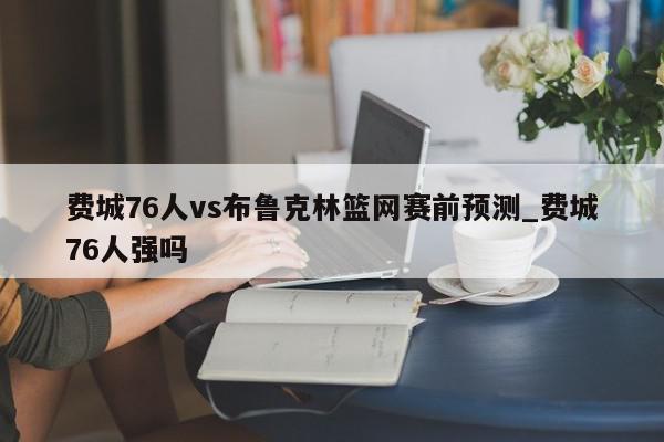 费城76人vs布鲁克林篮网赛前预测_费城76人强吗