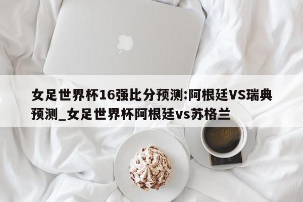 女足世界杯16强比分预测:阿根廷VS瑞典预测_女足世界杯阿根廷vs苏格兰