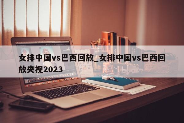 女排中国vs巴西回放_女排中国vs巴西回放央视2023