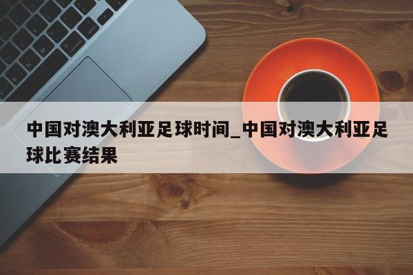 中国对澳大利亚足球时间_中国对澳大利亚足球比赛结果