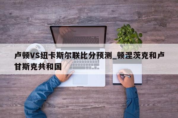 卢顿VS纽卡斯尔联比分预测_顿涅茨克和卢甘斯克共和国