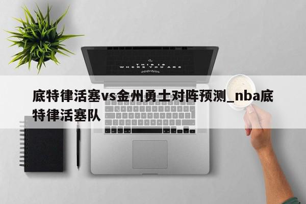 底特律活塞vs金州勇士对阵预测_nba底特律活塞队