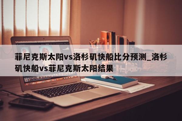 菲尼克斯太阳vs洛杉矶快船比分预测_洛杉矶快船vs菲尼克斯太阳结果