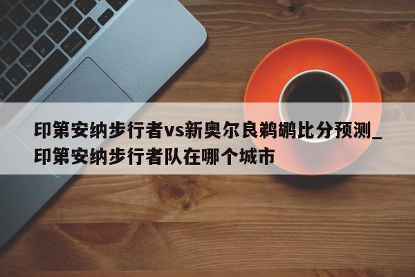 印第安纳步行者vs新奥尔良鹈鹕比分预测_印第安纳步行者队在哪个城市