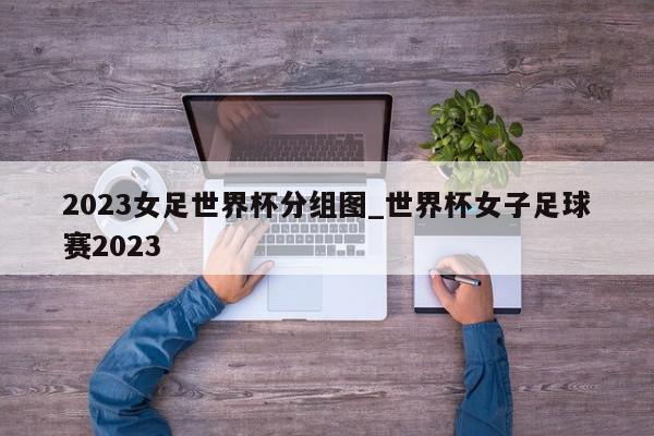 2023女足世界杯分组图_世界杯女子足球赛2023