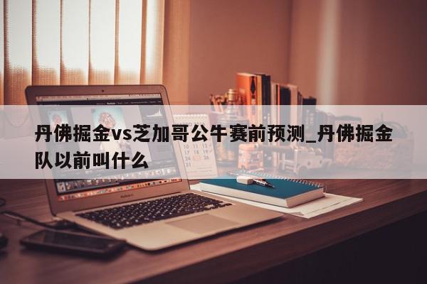 丹佛掘金vs芝加哥公牛赛前预测_丹佛掘金队以前叫什么