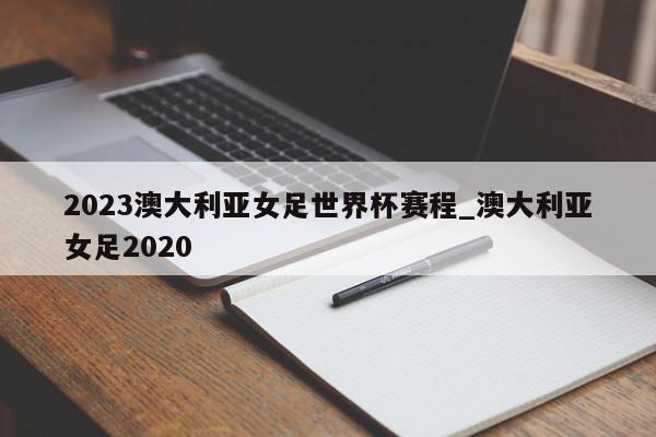 2023澳大利亚女足世界杯赛程_澳大利亚女足2020