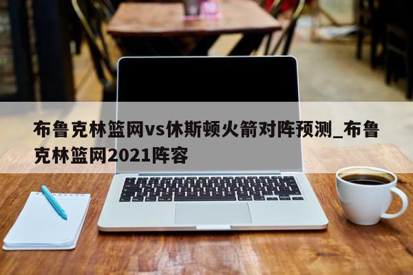 布鲁克林篮网vs休斯顿火箭对阵预测_布鲁克林篮网2021阵容