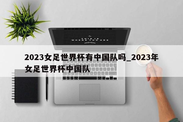 2023女足世界杯有中国队吗_2023年女足世界杯中国队