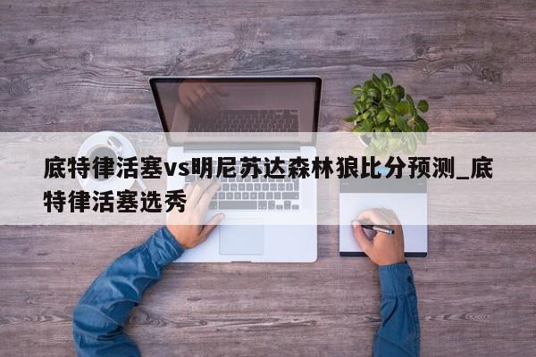 底特律活塞vs明尼苏达森林狼比分预测_底特律活塞选秀