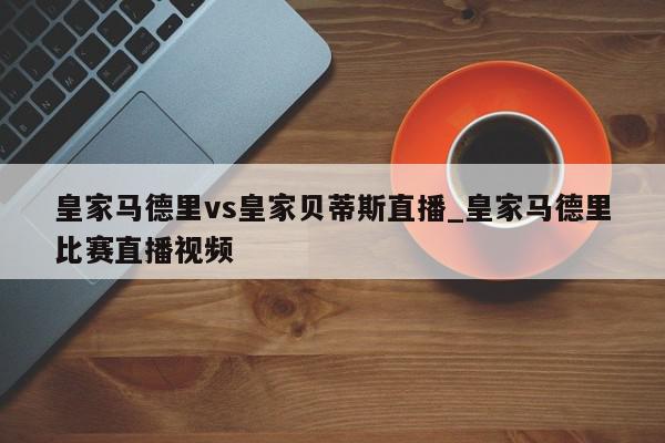 皇家马德里vs皇家贝蒂斯直播_皇家马德里比赛直播视频