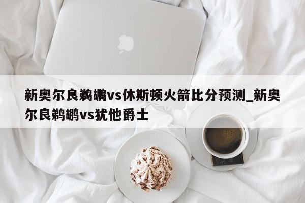 新奥尔良鹈鹕vs休斯顿火箭比分预测_新奥尔良鹈鹕vs犹他爵士