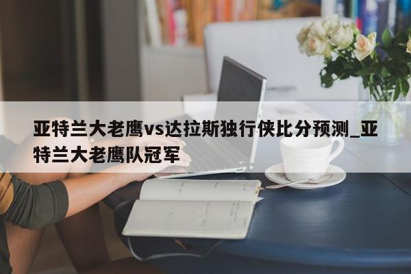 亚特兰大老鹰vs达拉斯独行侠比分预测_亚特兰大老鹰队冠军