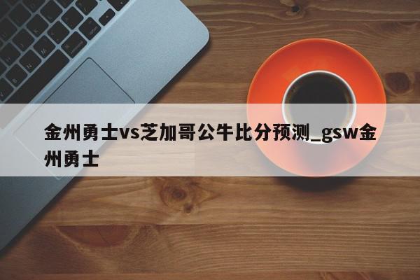 金州勇士vs芝加哥公牛比分预测_gsw金州勇士