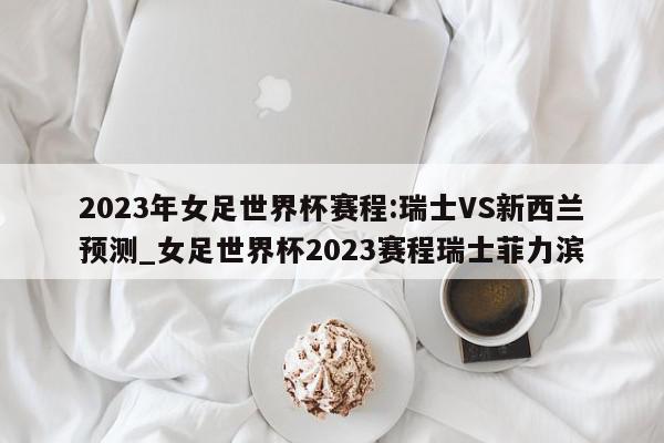 2023年女足世界杯赛程:瑞士VS新西兰预测_女足世界杯2023赛程瑞士菲力滨