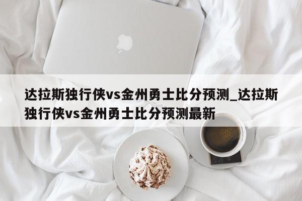 达拉斯独行侠vs金州勇士比分预测_达拉斯独行侠vs金州勇士比分预测最新