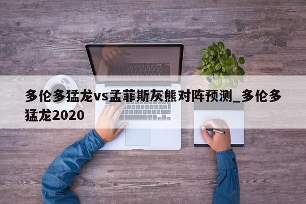 多伦多猛龙vs孟菲斯灰熊对阵预测_多伦多猛龙2020