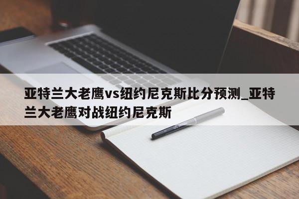 亚特兰大老鹰vs纽约尼克斯比分预测_亚特兰大老鹰对战纽约尼克斯