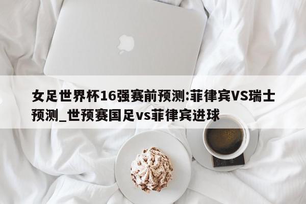 女足世界杯16强赛前预测:菲律宾VS瑞士预测_世预赛国足vs菲律宾进球